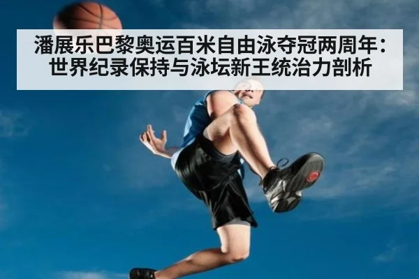 潘展乐巴黎奥运百米自由泳夺冠两周年：世界纪录保持与泳坛新王统治力剖析